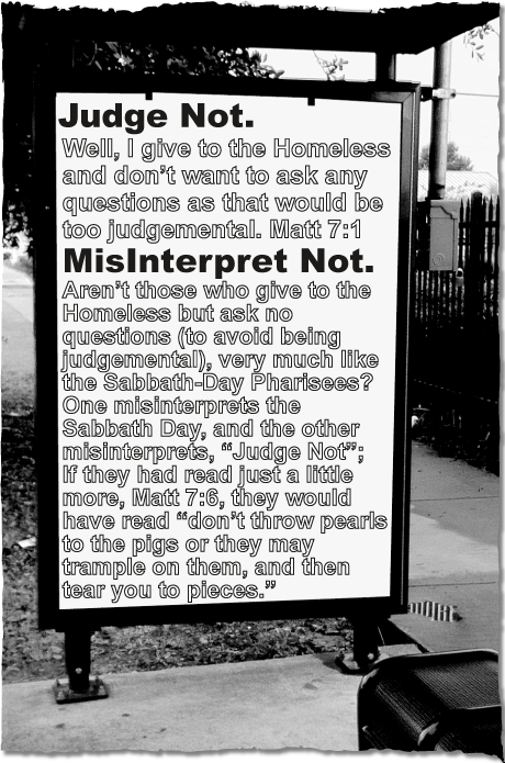 JUDGE NOT. - Well, I give to the Homeless and don’t want to ask any questions as that would be too judgemental. Matt 7:1; MISINTERPRET NOT - Aren’t those who give to the Homeless but ask no questions (to avoid being judgemental), very much like the Sabbath-Day Pharisees? One misinterprets the Sabbath Day, and the other misinterprets, “Judge Not”;