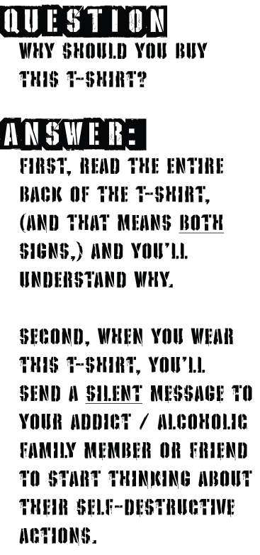 Q: Why should you buy this T-Shirt? A: FIRST, READ THE ENTIRE BACK OF THE T-SHIRT, (And THAT MEANS BOTH SIGNS,) AND YOU'll UNDERSTAND WHY.Second, when you wear this t-SHirt, you'll
SEND a SILENT message to YOUR Addict / ALCOHOLic family member or friend to start thinking about their self-destructive
actions.