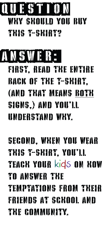 Q: Why should you buy this T-Shirt? A: FIRST, READ THE ENTIRE BACK OF THE T-SHIRT, (And THAT MEANS BOTH SIGNS,) AND YOU'll UNDERSTAND WHY.Second, when you wear this t-SHirt, you'll
TEACH YOUR kids on how to ANSWER THE TEMPtATIONS FROM THEIR FRIENDS at school and the community.